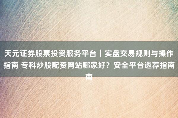 天元证券股票投资服务平台｜实盘交易规则与操作指南 专科炒股配资网站哪家好？安全平台遴荐指南