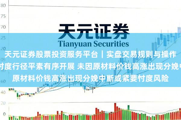 天元证券股票投资服务平台｜实盘交易规则与操作指南 大东南：分娩忖度行径平素有序开展 未因原材料价钱高涨出现分娩中断或紧要忖度风险