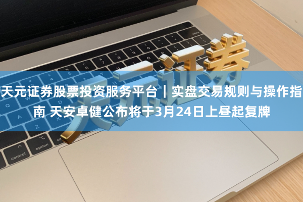 天元证券股票投资服务平台｜实盘交易规则与操作指南 天安卓健公布将于3月24日上昼起复牌