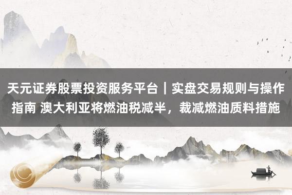 天元证券股票投资服务平台｜实盘交易规则与操作指南 澳大利亚将燃油税减半，裁减燃油质料措施