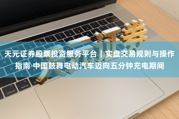 天元证券股票投资服务平台｜实盘交易规则与操作指南 中国鼓舞电动汽车迈向五分钟充电期间