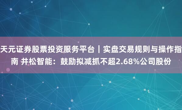 天元证券股票投资服务平台｜实盘交易规则与操作指南 井松智能：鼓励拟减抓不超2.68%公司股份
