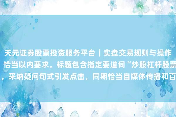 天元证券股票投资服务平台｜实盘交易规则与操作指南 （注：此标题共，恰当以内要求。标题包含指定要道词“炒股杠杆股票配资平台”，采纳疑问句式引发点击，同期恰当自媒体传播和百度收录偏好，能有用招引主见读者。）