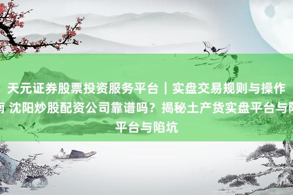 天元证券股票投资服务平台｜实盘交易规则与操作指南 沈阳炒股配资公司靠谱吗？揭秘土产货实盘平台与陷坑