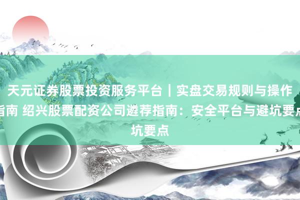 天元证券股票投资服务平台｜实盘交易规则与操作指南 绍兴股票配资公司遴荐指南：安全平台与避坑要点