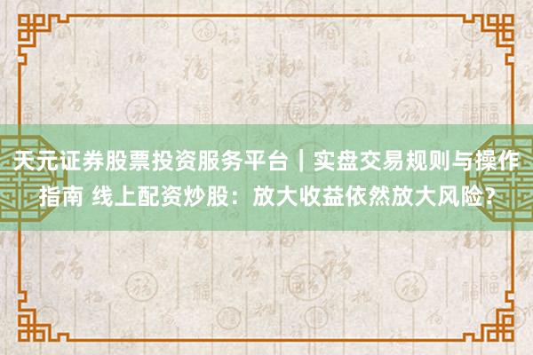 天元证券股票投资服务平台｜实盘交易规则与操作指南 线上配资炒股：放大收益依然放大风险？
